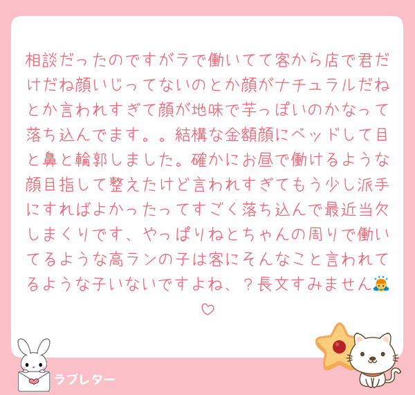 相談だったのですがラで働いてて客から店で君だけだね顔いじってないのとか顔がナチュラルだねとか言われすぎて顔が地味で芋っぽいのかなって落ち込んでます。。結構な金額顔にベッドして目と鼻と輪郭しました。確かにお昼で働けるような顔目指して整えたけど言われすぎてもう少し派手にすればよかったってすごく落ち込んで最近当欠しまくりです、やっぱりねとちゃんの周りで働いてるような高ランの子は客にそんなこと言われてるような子いないですよね、？長文すみません🙇
