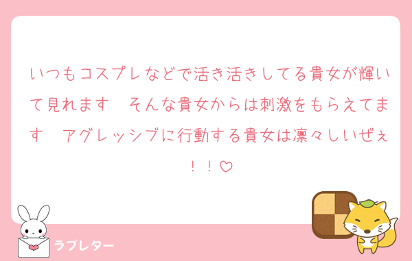 いつもコスプレなどで活き活きしてる貴女が輝いて見れます　そんな貴女からは刺激をもらえてます　アグレッシブに行動する貴女は凛々しいぜぇ！！