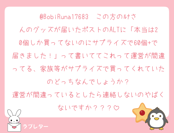 @BobiRuna17683　この方のﾙﾅさんのグッズが届いたポストのALTに「本当は20個しか買ってないのにサプライズで60個+で届きました！」って書いててこれって運営が間違ってる、家族等がサプライズで買ってくれていたのどっちなんでしょうか？
運営が間違っているとしたら連絡しないのやばくないですか？？？