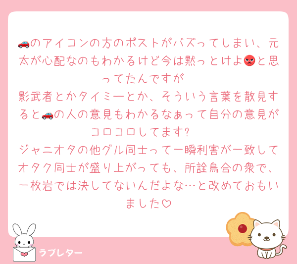 🚗のアイコンの方のポストがバズってしまい、元太が心配なのもわかるけど今は黙っとけよ😡と思ってたんですが
影武者とかタイミーとか、そういう言葉を散見すると🚗の人の意見もわかるなぁって自分の意見がコロコロしてます➰
ジャニオタの他グル同士って一瞬利害が一致してオタク同士が盛り上がっても、所詮烏合の衆で、一枚岩では決してないんだよな…と改めておもいました