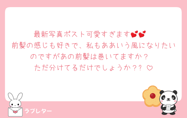 最新写真ポスト可愛すぎます💕💕
前髪の感じも好きで、私もああいう風になりたいのですがあの前髪は巻いてますか？
ただ分けてるだけでしょうか？⁉️