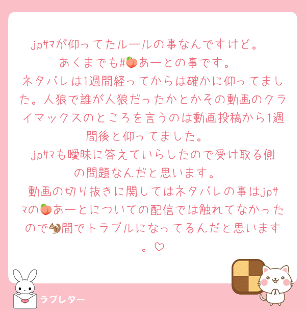 jpｻﾏが仰ってたルールの事なんですけど。
あくまでも#🍑あーとの事です。
ネタバレは1週間経ってからは確かに仰ってました。人狼で誰が人狼だったかとかその動画のクライマックスのところを言うのは動画投稿から1週間後と仰ってました。
jpｻﾏも曖昧に答えていらしたので受け取る側の問題なんだと思います。
動画の切り抜きに関してはネタバレの事はjpｻﾏの🍑あーとについての配信では触れてなかったので🐿️間でトラブルになってるんだと思います。