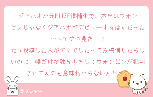 ジアハオが元RIIZE候補生で、本当はウォンビンじゃなくジアハオがデビューするはずだった…ってやつ見た？？
元々投稿した人がデマでしたって投稿消したらしいのに、噂だけが独り歩きしてウォンビンが批判されてんのも意味わからないんだが