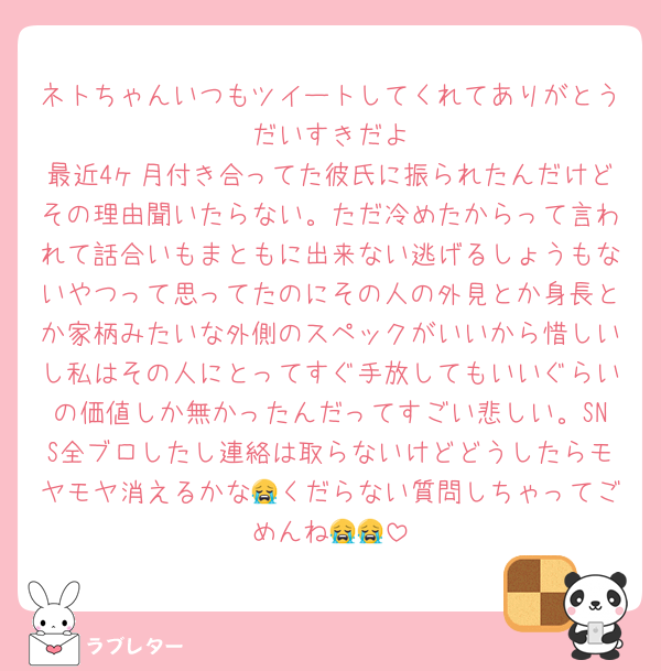 ネトちゃんいつもツイートしてくれてありがとう🥲だいすきだよ
最近4ヶ月付き合ってた彼氏に振られたんだけどその理由聞いたらない。ただ冷めたからって言われて話合いもまともに出来ない逃げるしょうもないやつって思ってたのにその人の外見とか身長とか家柄みたいな外側のスペックがいいから惜しいし私はその人にとってすぐ手放してもいいぐらいの価値しか無かったんだってすごい悲しい。SNS全ブロしたし連絡は取らないけどどうしたらモヤモヤ消えるかな😭くだらない質問しちゃってごめんね😭😭