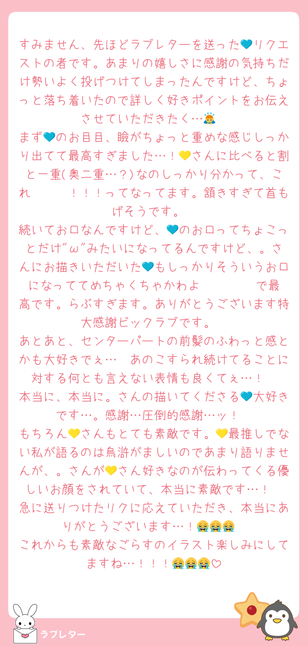 すみません、先ほどラブレターを送った💙リクエストの者です。あまりの嬉しさに感謝の気持ちだけ勢いよく投げつけてしまったんですけど、ちょっと落ち着いたので詳しく好きポイントをお伝えさせていただきたく…🙇
まず💙のお目目、瞼がちょっと重めな感じしっかり出てて最高すぎました…！💛さんに比べると割と一重(奥二重…？)なのしっかり分かって、これ〜〜〜！！！ってなってます。頷きすぎて首もげそうです。
続いてお口なんですけど、💙のお口ってちょこっとだけ"ω"みたいになってるんですけど、。さんにお描きいただいた💙もしっかりそういうお口になっててめちゃくちゃかわよ〜〜〜♡♡♡で最高です。らぶすぎます。ありがとうございます特大感謝ビックラブです。
あとあと、センターパートの前髪のふわっと感とかも大好きでぇ…🥺あのこすられ続けてることに対する何とも言えない表情も良くてぇ…！
本当に、本当に。さんの描いてくださる💙大好きです…。感謝…圧倒的感謝…ッ！
もちろん💛さんもとても素敵です。💛最推しでない私が語るのは烏滸がましいのであまり語りませんが、。さんが💛さん好きなのが伝わってくる優しいお顔をされていて、本当に素敵です…！
急に送りつけたリクに応えていただき、本当にありがとうございます…！😭😭😭
これからも素敵なごらすのイラスト楽しみにしてますね…！！！😭😭😭