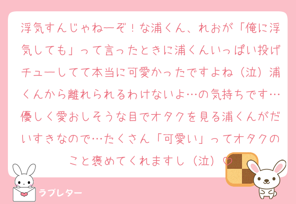 浮気すんじゃねーぞ！な浦くん、れおが「俺に浮気しても」って言ったときに浦くんいっぱい投げチューしてて本当に可愛かったですよね（泣）浦くんから離れられるわけないよ…の気持ちです…優しく愛おしそうな目でオタクを見る浦くんがだいすきなので…たくさん「可愛い」ってオタクのこと褒めてくれますし（泣）