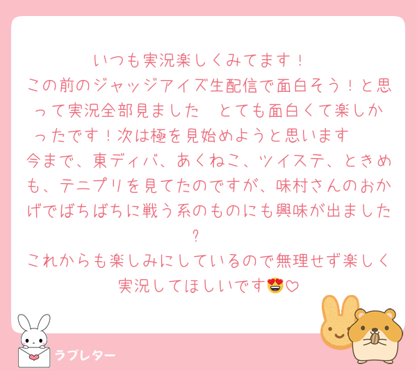 いつも実況楽しくみてます！
この前のジャッジアイズ生配信で面白そう！と思って実況全部見ました❣️とても面白くて楽しかったです！次は極を見始めようと思います🫶
今まで、東ディバ、あくねこ、ツイステ、ときめも、テニプリを見てたのですが、味村さんのおかげでばちばちに戦う系のものにも興味が出ました❕
これからも楽しみにしているので無理せず楽しく実況してほしいです😍
