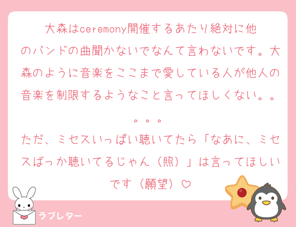 大森はceremony開催するあたり絶対に他のバンドの曲聞かないでなんて言わないです。大森のように音楽をここまで愛している人が他人の音楽を制限するようなこと言ってほしくない。。。。。
ただ、ミセスいっぱい聴いてたら「なあに、ミセスばっか聴いてるじゃん（照）」は言ってほしいです（願望）