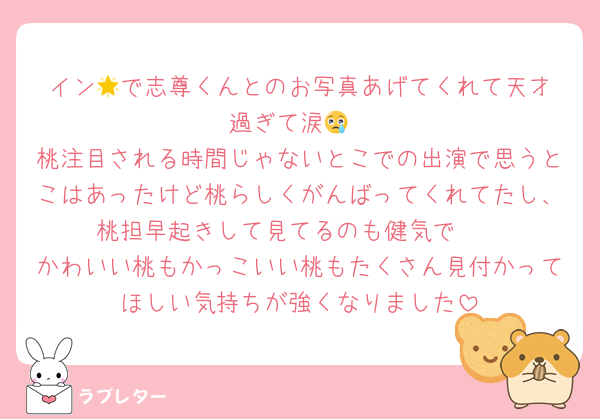 イン︎🌟で志尊くんとのお写真あげてくれて天才過ぎて涙😢
桃注目される時間じゃないとこでの出演で思うとこはあったけど桃らしくがんばってくれてたし、桃担早起きして見てるのも健気で🥲︎
かわいい桃もかっこいい桃もたくさん見付かってほしい気持ちが強くなりました