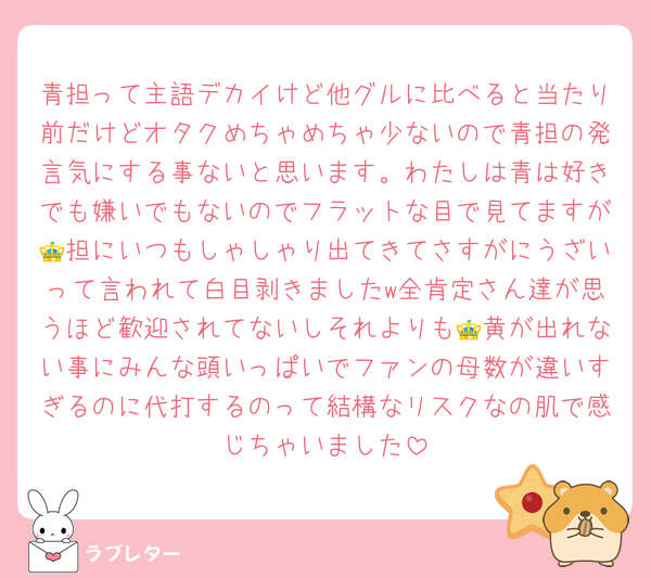 青担って主語デカイけど他グルに比べると当たり前だけどオタクめちゃめちゃ少ないので青担の発言気にする事ないと思います。わたしは青は好きでも嫌いでもないのでフラットな目で見てますが👑担にいつもしゃしゃり出てきてさすがにうざいって言われて白目剥きましたw全肯定さん達が思うほど歓迎されてないしそれよりも👑黄が出れない事にみんな頭いっぱいでファンの母数が違いすぎるのに代打するのって結構なリスクなの肌で感じちゃいました