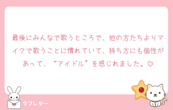 最後にみんなで歌うところで、他の方たちよりマイクで歌うことに慣れていて、持ち方にも個性があって、“アイドル”を感じれました。