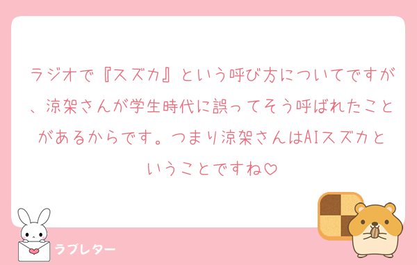 ラジオで『スズカ』という呼び方についてですが、涼架さんが学生時代に誤ってそう呼ばれたことがあるからです。つまり涼架さんはAIスズカということですね