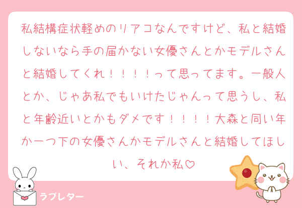 私結構症状軽めのリアコなんですけど、私と結婚しないなら手の届かない女優さんとかモデルさんと結婚してくれ！！！！って思ってます。一般人とか、じゃあ私でもいけたじゃんって思うし、私と年齢近いとかもダメです！！！！大森と同い年か一つ下の女優さんかモデルさんと結婚してほしい、それか私