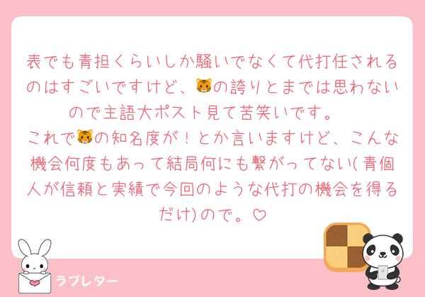 表でも青担くらいしか騒いでなくて代打任されるのはすごいですけど、🐯の誇りとまでは思わないので主語大ポスト見て苦笑いです。
これで🐯の知名度が！とか言いますけど、こんな機会何度もあって結局何にも繋がってない(青個人が信頼と実績で今回のような代打の機会を得るだけ)ので。