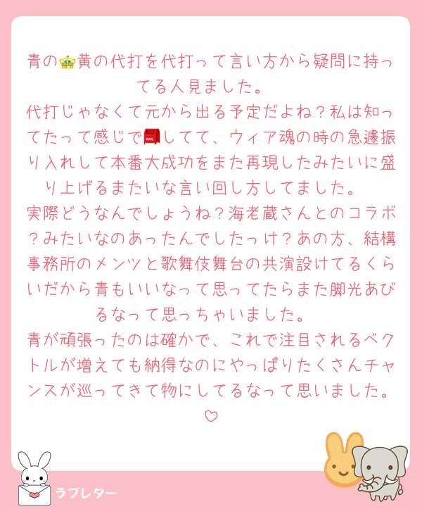 青の👑黄の代打を代打って言い方から疑問に持ってる人見ました。
代打じゃなくて元から出る予定だよね？私は知ってたって感じで📮してて、ウィア魂の時の急遽振り入れして本番大成功をまた再現したみたいに盛り上げるまたいな言い回し方してました。
実際どうなんでしょうね？海老蔵さんとのコラボ？みたいなのあったんでしたっけ？あの方、結構事務所のメンツと歌舞伎舞台の共演設けてるくらいだから青もいいなって思ってたらまた脚光あびるなって思っちゃいました。
青が頑張ったのは確かで、これで注目されるベクトルが増えても納得なのにやっぱりたくさんチャンスが巡ってきて物にしてるなって思いました。