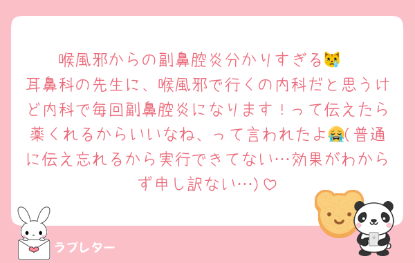 喉風邪からの副鼻腔炎分かりすぎる😿
耳鼻科の先生に、喉風邪で行くの内科だと思うけど内科で毎回副鼻腔炎になります！って伝えたら薬くれるからいいなね、って言われたよ😭(普通に伝え忘れるから実行できてない…効果がわからず申し訳ない…)