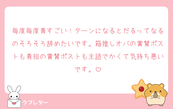 毎度毎度青すごい！ターンになるとだるってなるのそろそろ辞めたいです。箱推しオバの賞賛ポストも青担の賞賛ポストも主語でかくて気持ち悪いです。