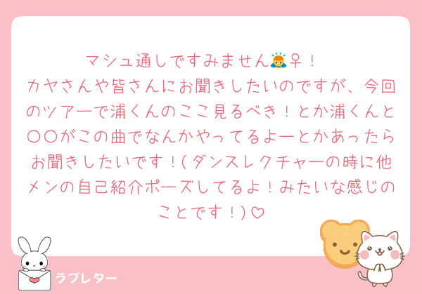 マシュ通しですみません🙇‍♀️！
カヤさんや皆さんにお聞きしたいのですが、今回のツアーで浦くんのここ見るべき！とか浦くんと〇〇がこの曲でなんかやってるよーとかあったらお聞きしたいです！(ダンスレクチャーの時に他メンの自己紹介ポーズしてるよ！みたいな感じのことです！)