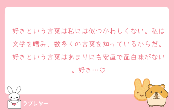 好きという言葉は私には似つかわしくない。私は文学を嗜み、数多くの言葉を知っているからだ。好きという言葉はあまりにも安直で面白味がない。好き…
