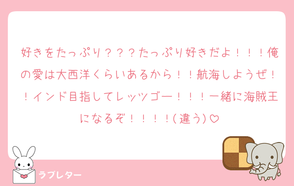 好きをたっぷり？？？たっぷり好きだよ！！！俺の愛は大西洋くらいあるから！！航海しようぜ！！インド目指してレッツゴー！！！一緒に海賊王になるぞ！！！！(違う)