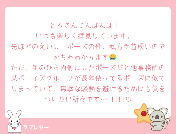 とろさんこんばんは！
いつも楽しく拝見しています。
先ほどのえいし〜ポーズの件、私も手首硬いのでめちゃわかります😭
ただ、手のひら内側にしたポーズだと他事務所の某ボーイズグループが長年使ってるポーズに似てしまっていて、無駄な騒動を避けるためにも気をつけたい所存です….!!!!