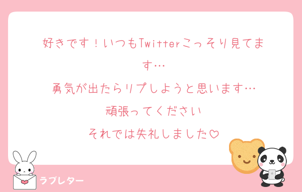好きです！いつもTwitterこっそり見てます…
勇気が出たらリプしようと思います…
頑張ってください
それでは失礼しました
