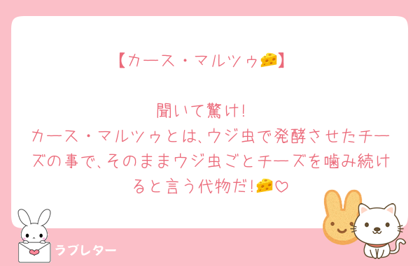 【カース・マルツゥ🧀】

聞いて驚け!
カース・マルツゥとは､ウジ虫で発酵させたチーズの事で､そのままウジ虫ごとチーズを噛み続けると言う代物だ!🧀