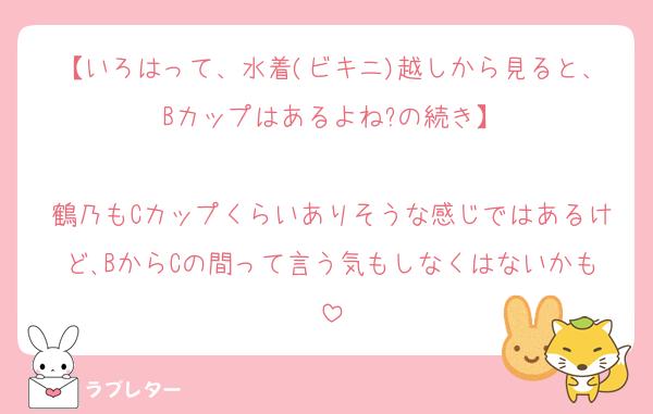【いろはって、水着(ビキニ)越しから見ると、Bカップはあるよね?の続き】

鶴乃もCカップくらいありそうな感じではあるけど､BからCの間って言う気もしなくはないかも