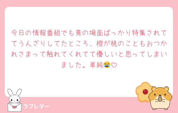 今日の情報番組でも青の場面ばっかり特集されててうんざりしてたところ、橙が桃のこともおつかれさまって触れてくれてて優しいと思ってしまいました。単純😂