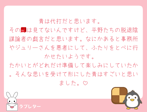 青は代打だと思います。
その📮は見てないんですけど、平野たちの脱退陰謀論者の戯言だと思います。なにかあると事務所やジュリーさんを悪者にして、ふたりをとべに行かせたいようです。
たかいとがどれだけ準備して楽しみにしていたか。そんな思いを受けて形にした青はすごいと思いました。
