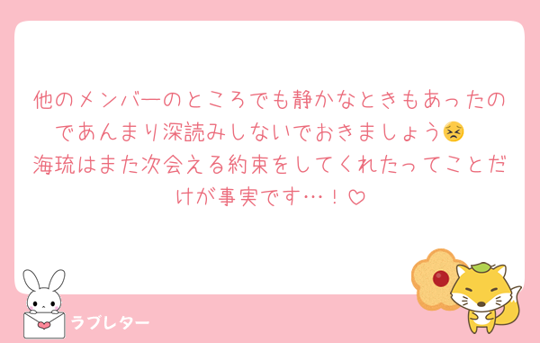 他のメンバーのところでも静かなときもあったのであんまり深読みしないでおきましょう😣
海琉はまた次会える約束をしてくれたってことだけが事実です…！