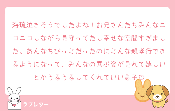 海琉泣きそうでしたよね！お兄さんたちみんなニコニコしながら見守ってたし幸せな空間すぎました。あんなちびっこだったのにこんな親孝行できるようになって、みんなの喜ぶ姿が見れて嬉しいとかうるうるしてくれていい息子