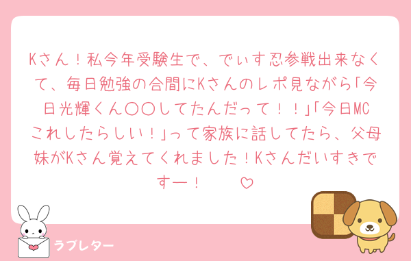 Kさん！私今年受験生で、でぃす忍参戦出来なくて、毎日勉強の合間にKさんのレポ見ながら｢今日光輝くん○○してたんだって！！｣｢今日MCこれしたらしい！｣って家族に話してたら、父母妹がKさん覚えてくれました！Kさんだいすきですー！🫶🏻