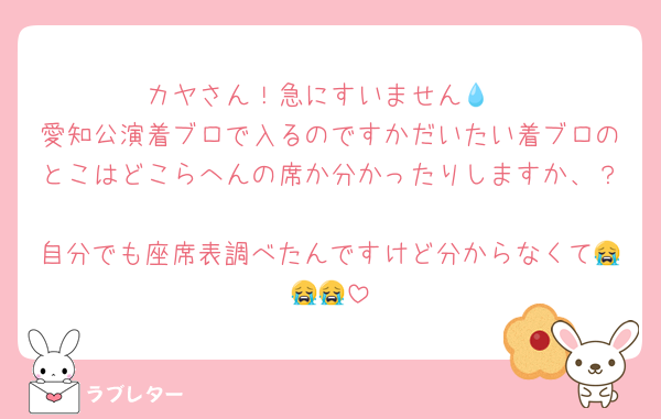 カヤさん！急にすいません💧‬
愛知公演着ブロで入るのですかだいたい着ブロのとこはどこらへんの席か分かったりしますか、？
自分でも座席表調べたんですけど分からなくて😭😭😭