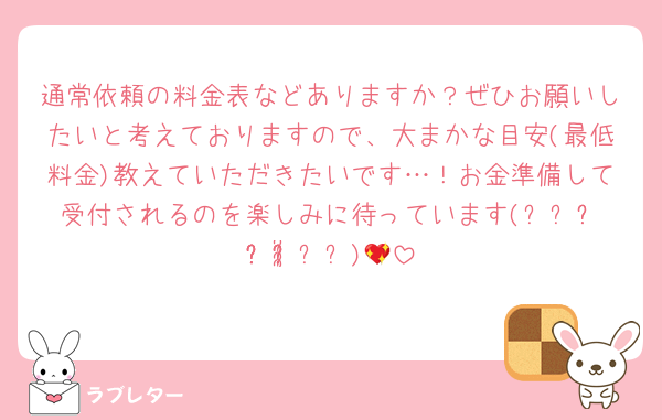 通常依頼の料金表などありますか？ぜひお願いしたいと考えておりますので、大まかな目安(最低料金)教えていただきたいです…！お金準備して受付されるのを楽しみに待っています(⸝⸝ᵒ̴̶̷̥́꒳ᵒ̴̶̷̣̥̀⸝⸝)💖