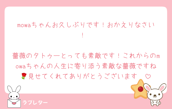 mowaちゃんお久しぶりです！おかえりなさい！

薔薇のタトゥーとっても素敵です！これからのmowaちゃんの人生に寄り添う素敵な薔薇ですね🌹見せてくれてありがとうございます🥰