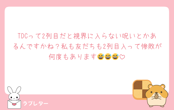 TDCって2列目だと視界に入らない呪いとかあるんですかね？私も友だちも2列目入って惨敗が何度もあります😅😅😅