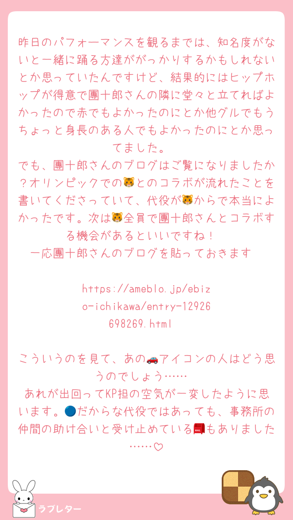 昨日のパフォーマンスを観るまでは、知名度がないと一緒に踊る方達ががっかりするかもしれないとか思っていたんですけど、結果的にはヒップホップが得意で團十郎さんの隣に堂々と立てればよかったので赤でもよかったのにとか他グルでもうちょっと身長のある人でもよかったのにとか思ってました。
でも、團十郎さんのブログはご覧になりましたか？オリンピックでの🐯とのコラボが流れたことを書いてくださっていて、代役が🐯からで本当によかったです。次は🐯全員で團十郎さんとコラボする機会があるといいですね！
一応團十郎さんのブログを貼っておきます

https://ameblo.jp/ebizo-ichikawa/entry-12926698269.html

こういうのを見て、あの🚗アイコンの人はどう思うのでしょう……
あれが出回ってKP担の空気が一変したように思います。🔵だからな代役ではあっても、事務所の仲間の助け合いと受け止めている📮もありました……