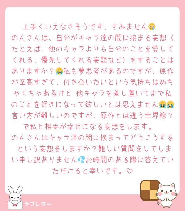 上手くいえなさそうです、すみません😢
のんさんは、自分がキャラ達の間に挟まる妄想（たとえば、他のキャラよりも自分のことを愛してくれる、優先してくれる妄想など）をすることはありますか？😭私も夢思考があるのですが、原作が至高すぎて、付き合いたいという気持ちはめちゃくちゃあるけど 他キャラを差し置いてまで私のことを好きになって欲しいとは思えません😭😭言い方が難しいのですが、原作とは違う世界線？で私と相手が幸せになる妄想をします。
のんさんはキャラ達の間に挟まってどうこうする という妄想をしますか？難しい質問をしてしまい申し訳ありません💦お時間のある際に答えていただけると幸いです。
