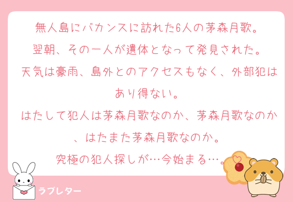 無人島にバカンスに訪れた6人の茅森月歌。
翌朝、その一人が遺体となって発見された。
天気は豪雨、島外とのアクセスもなく、外部犯はあり得ない。
はたして犯人は茅森月歌なのか、茅森月歌なのか、はたまた茅森月歌なのか。
究極の犯人探しが…今始まる…。