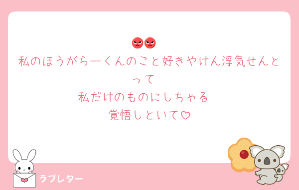 😡😡
私のほうがらーくんのこと好きやけん浮気せんとって
私だけのものにしちゃる
覚悟しといて