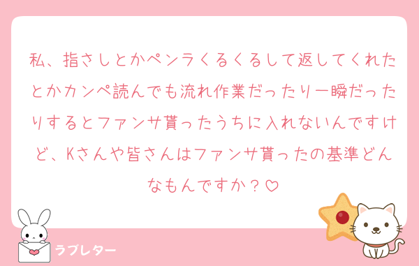 私、指さしとかペンラくるくるして返してくれたとかカンペ読んでも流れ作業だったり一瞬だったりするとファンサ貰ったうちに入れないんですけど、Kさんや皆さんはファンサ貰ったの基準どんなもんですか？