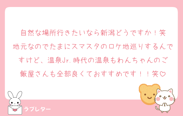 自然な場所行きたいなら新潟どうですか！笑
地元なのでたまにスマスタのロケ地巡りするんですけど、温泉Jr.時代の温泉もわんちゃんのご飯屋さんも全部良くておすすめです！！笑