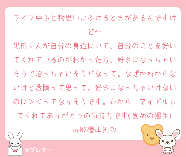 ライブ中ふと物思いにふけるときがあるんですけど←
黒田くんが自分の身近にいて、自分のことを好いてくれているのがわかったら、好きになっちゃいそうで沼っちゃいそうだなって。なぜかわからないけど危険って思って、好きになっちゃいけないのに＞＜ってなりそうです。だから、アイドルしてくれてありがとうの気持ちです(固めの握手)by02檜山担