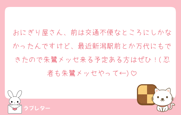 おにぎり屋さん、前は交通不便なところにしかなかったんですけど、最近新潟駅前とか万代にもできたので朱鷺メッセ来る予定ある方はぜひ！(忍者も朱鷺メッセやって←)