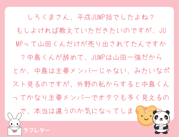 しろくまさん、平成JUMP担でしたよね？
もしよければ教えていただきたいのですが、JUMPって山田くんだけが売り出されてたんですか？中島くんが辞めて、JUMPは山田一強だからとか、中島は主要メンバーじゃない、みたいなポスト見るのですが、外野の私からすると中島くんってかなり主要メンバーでオタクも多く見えるので、本当は違うのか気になってしまって…