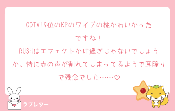 CDTV19位のKPのワイプの桃かわいかったですね！
RUSHはエフェクトかけ過ぎじゃないでしょうか。特に赤の声が割れてしまってるようで耳障りで残念でした……
