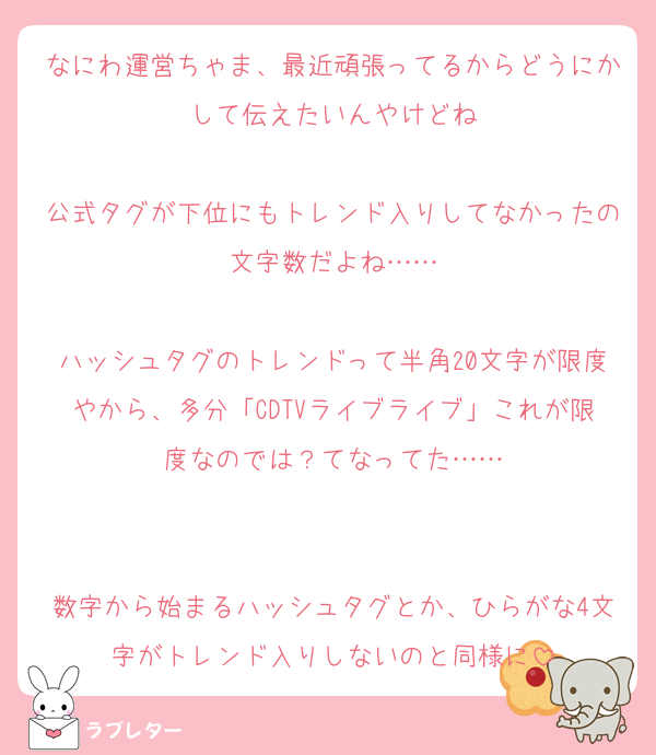 なにわ運営ちゃま、最近頑張ってるからどうにかして伝えたいんやけどね

公式タグが下位にもトレンド入りしてなかったの文字数だよね……

ハッシュタグのトレンドって半角20文字が限度やから、多分「CDTVライブライブ」これが限度なのでは？てなってた……


数字から始まるハッシュタグとか、ひらがな4文字がトレンド入りしないのと同様に