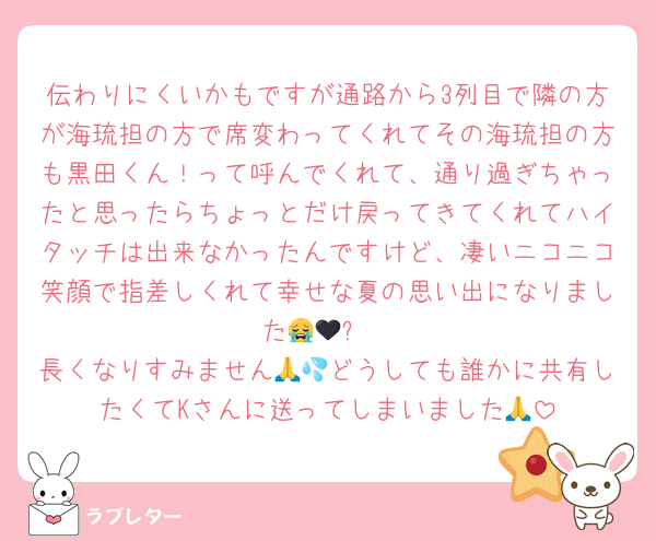 伝わりにくいかもですが通路から3列目で隣の方が海琉担の方で席変わってくれてその海琉担の方も黒田くん！って呼んでくれて、通り過ぎちゃったと思ったらちょっとだけ戻ってきてくれてハイタッチは出来なかったんですけど、凄いニコニコ笑顔で指差しくれて幸せな夏の思い出になりました😭🖤✨
長くなりすみません🙏💦どうしても誰かに共有したくてKさんに送ってしまいました🙏
