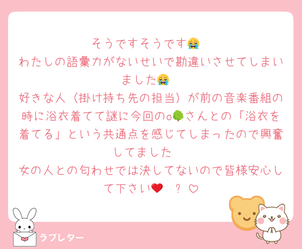 そうですそうです😭
わたしの語彙力がないせいで勘違いさせてしまいました😭
好きな人（掛け持ち先の担当）が前の音楽番組の時に浴衣着てて謎に今回のo🌳さんとの「浴衣を着てる」という共通点を感じてしまったので興奮してました♡
女の人との匂わせでは決してないので皆様安心して下さい🩷❤️✨